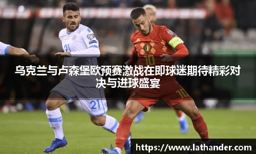 乌克兰与卢森堡欧预赛激战在即球迷期待精彩对决与进球盛宴